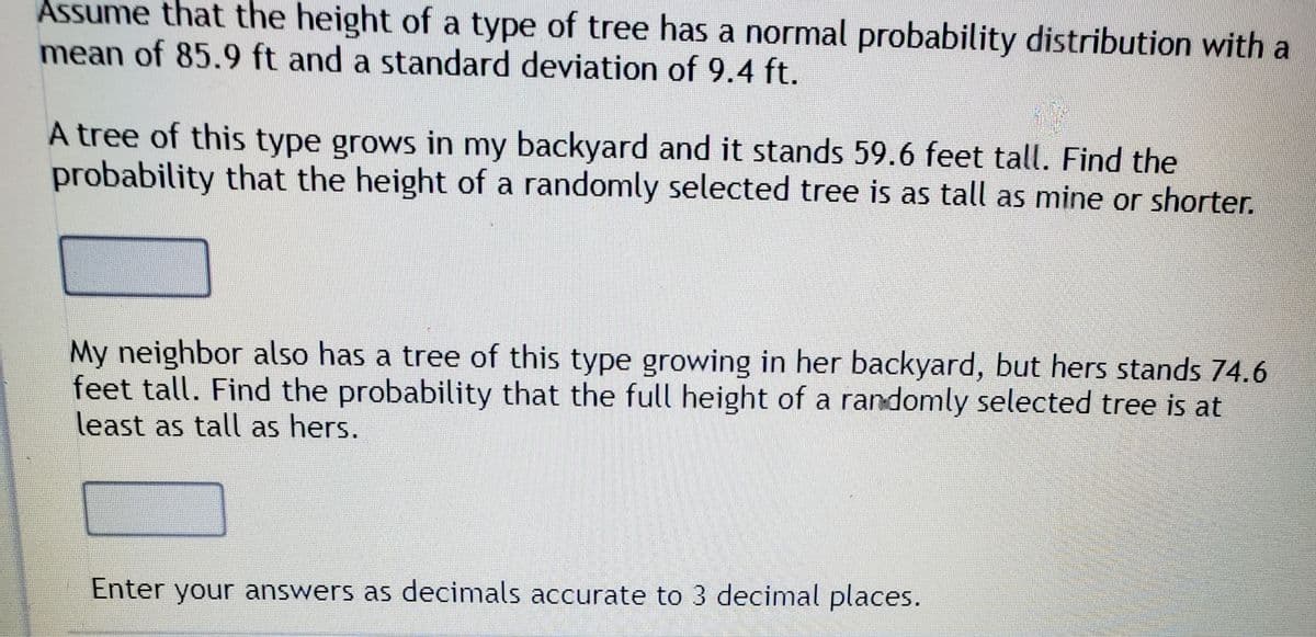Assume that the height of a type of tree has a normal probability distribution with a
mean of 85.9 ft and a standard deviation of 9.4 ft.
A tree of this type grows in my backyard and it stands 59.6 feet tall. Find the
probability that the height of a randomly selected tree is as tall as mine or shorter.
My neighbor also has a tree of this type growing in her backyard, but hers stands 74.6
feet tall. Find the probability that the full height of a randomly selected tree is at
least as tall as hers.
Enter your answers as decimals accurate to 3 decimal places.
