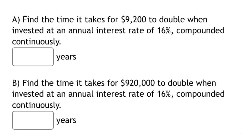 A) Find the time it takes for $9,200 to double when
invested at an annual interest rate of 16%, compounded
continuously.
years
B) Find the time it takes for $920,000 to double when
invested at an annual interest rate of 16%, compounded
continuously.
years
