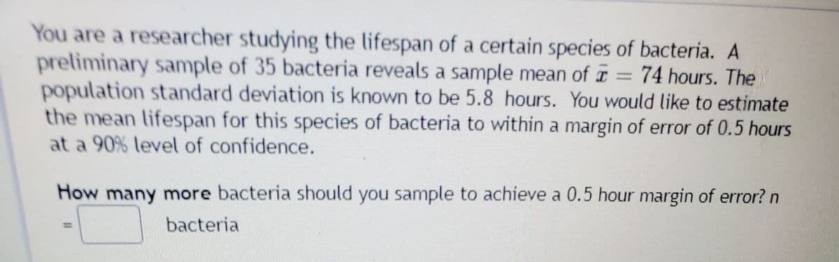 You are a researcher studying the lifespan of a certain species of bacteria. A
preliminary sample of 35 bacteria reveals a sample mean of T = 74 hours. The
population standard deviation is known to be 5.8 hours. You would like to estimate
the mean lifespan for this species of bacteria to within a margin of error of 0.5 hours
at a 90% level of confidence.
How many more bacteria should you sample to achieve a 0.5 hour margin of error? n
bacteria
%3D
