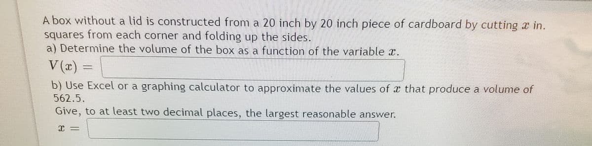 A box without a lid is constructed from a 20 inch by 20 inch piece of cardboard by cutting x in.
squares from each corner and folding up the sides.
a) Determine the volume of the box as a function of the variable .
V (x) =
b) Use Excel or a graphing calculator to approximate the values of that produce a volume of
562.5.
Give, to at least two decimal places, the largest reasonable answer.
