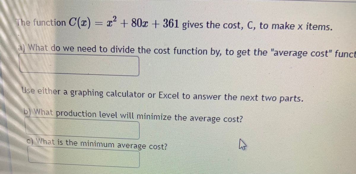 The function C(1) = x² + 80x + 361 gives the cost, C, to make x items.
a) What do we need to divide the cost function by, to get the "average cost" funct
Use either a graphing calculator or Excel to answer the next two parts.
b) What production level will minimize the average cost?
c) What is the minimum average cost?
