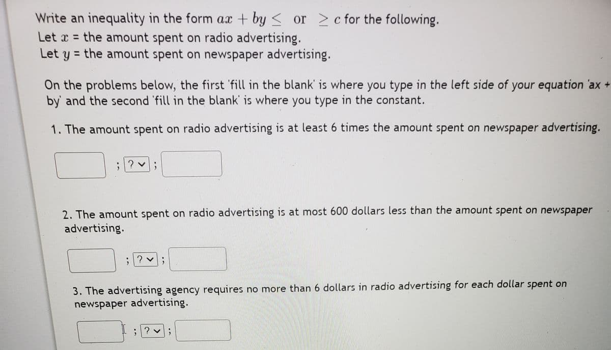 Write an inequality in the form ax + by < or > c for the following.
Let x = the amount spent on radio advertising.
Let y = the amount spent on newspaper advertising.
On the problems below, the first 'fill in the blank' is where you type in the left side of your equation 'ax +
by' and the second 'fill in the blank' is where you type in the constant.
1. The amount spent on radio advertising is at least 6 times the amount spent on newspaper advertising.
2. The amount spent on radio advertising is at most 600 dollars less than the amount spent on newspaper
advertising.
3. The advertising agency requires no more than 6 dollars in radio advertising for each dollar spent on
newspaper advertising.
