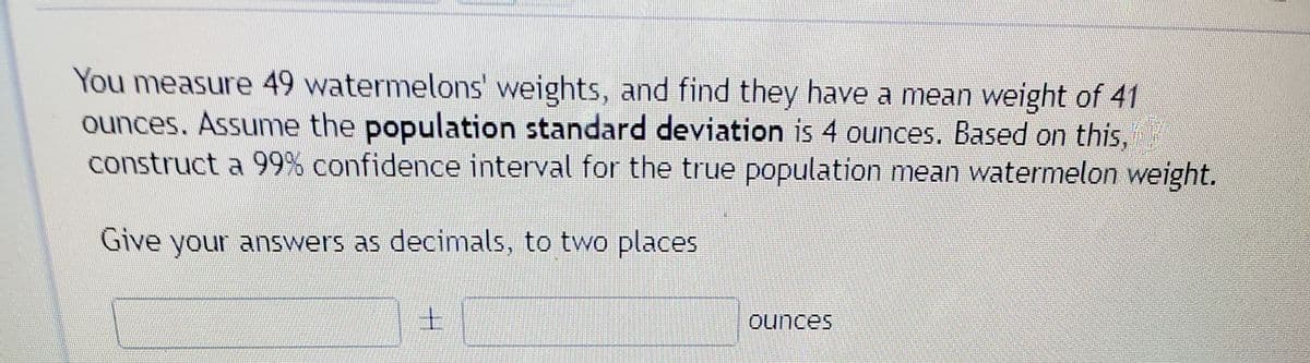 You measure 49 watermelons' weights, and find they have a mean weight of 41
ounces. Assume the population standard deviation is 4 ounces. Based on this,
construct a 99% confidence interval for the true population mean watermelon weight.
Give your answers as decimals, to two places
ounces
