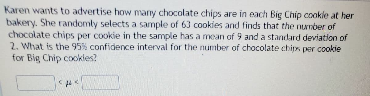 Karen wants to advertise how many chocolate chips are in each Big Chip cookie at her
bakery. She randomly selects a sample of 63 cookies and finds that the number of
chocolate chips per cookie in the sample has a mean of 9 and a standard deviation of
2. What is the 95% confidence interval for the number of chocolate chips per cookie
for Big Chip cookies?
