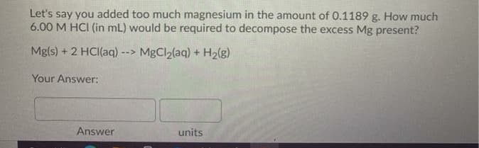 Let's say you added too much magnesium in the amount of 0.1189 g. How much
6.00 M HCI (in mL) would be required to decompose the excess Mg present?
Mg(s) + 2 HCI(aq) --> MgCl2(aq) + H2(g)
Your Answer:
Answer
units
