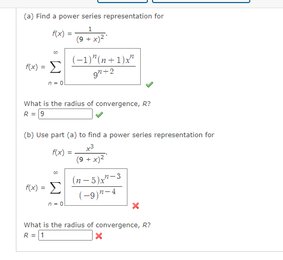 (a) Find a power series representation for
f(x)
(9 + x)2
(-1)"(n+1)x"
f(x) = >
9"+2
n = 0
What is the radius of convergence, R?
R = 9
(b) Use part (a) to find a power series representation for
x3
f(x)
(9 + x)2
=
(n- 5)x"-3
(-9)"-4
F(x) = E
n = 0
What is the radius of convergence, R?
R = 11
