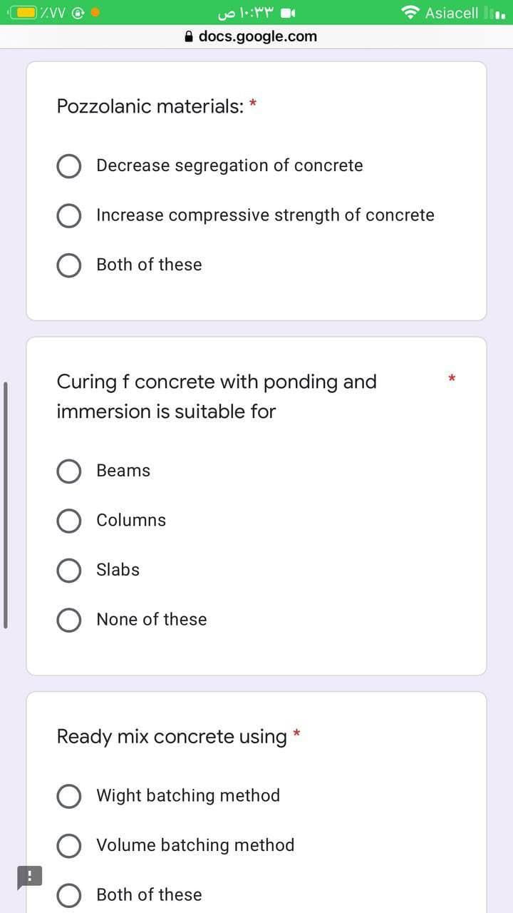 ZVV @
Pozzolanic materials: *
Decrease segregation of concrete
docs.google.com
Both of these
Increase compressive strength of concrete
Beams
۱۰:۳۳ ص
Curing f concrete with ponding and
immersion is suitable for
Columns
Slabs
None of these
Ready mix concrete using
Wight batching method
Both of these
*
Volume batching method
Asiacell.