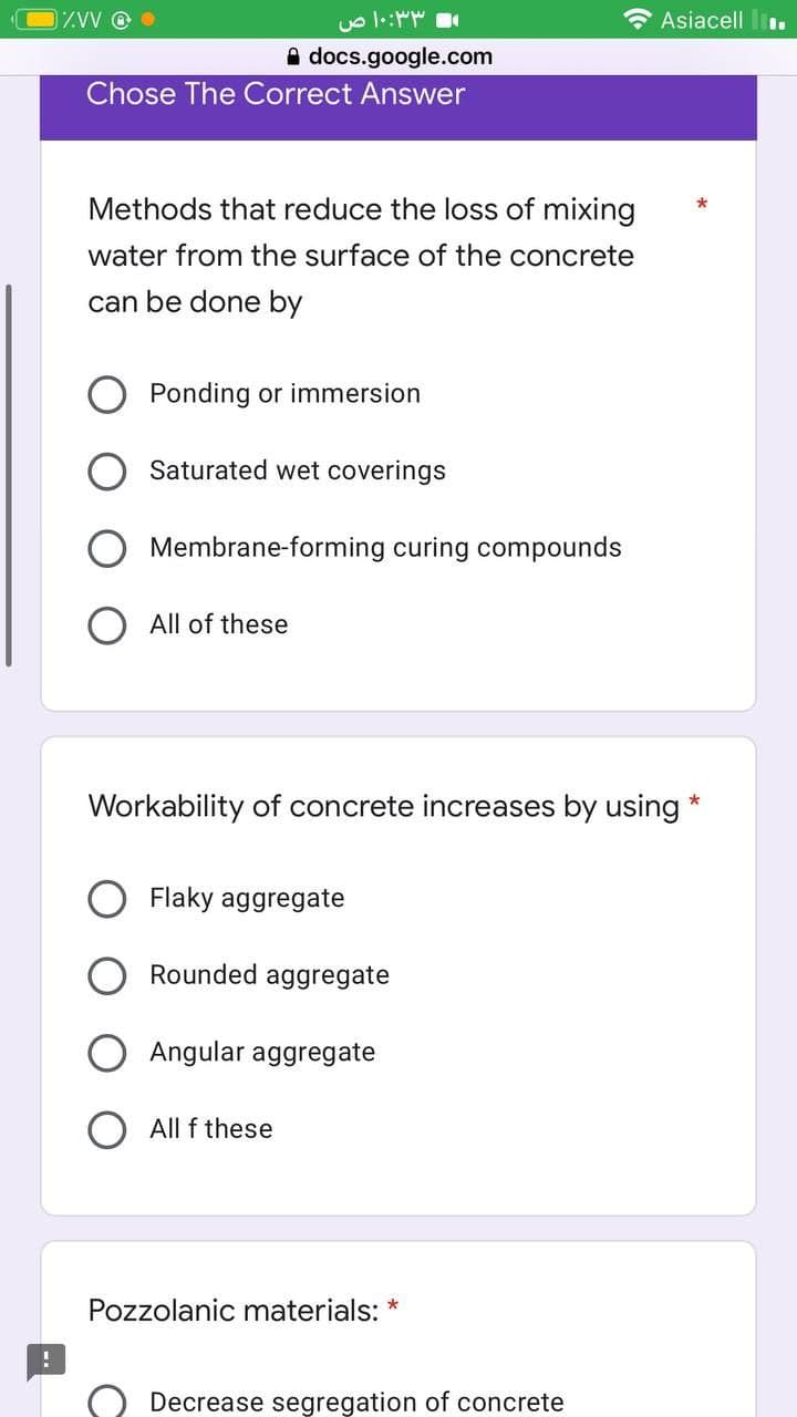 %VV @
docs.google.com
Chose The Correct Answer
- ۱۰:۳۳ ص
Methods that reduce the loss of mixing
water from the surface of the concrete
can be done by
Ponding or immersion
Saturated wet coverings
Membrane-forming curing compounds
All of these
Workability of concrete increases by using *
Flaky aggregate
Rounded aggregate
Angular aggregate
All f these
Pozzolanic materials:
*
Asiacell..
Decrease segregation of concrete