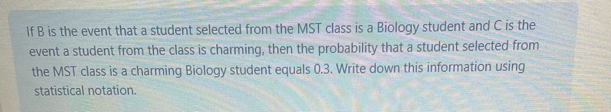 If B is the event that a student selected from the MST class is a Biology student and C is the
event a student from the class is charming, then the probability that a student selected from
the MST class is a charming Biology student equals 0.3. Write down this information using
statistical notation.