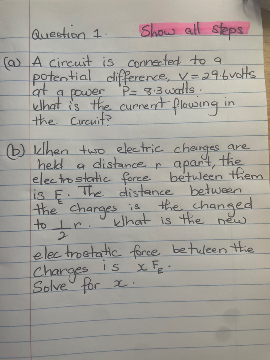 Question 1.
(a) A circuit is connected to a
l'at
difference, V = 29.6 volts
P= 8.3 watts.
khat is the current flowing
the Circuit?
potential
a power
Show all steps
(b) khen two electric charges are
held a
distance
apart, the
electrostatic force between them
is E. The distance between
the changed
the charges is
What is the new
to Ir.
2
Charges is
Solve for x.
in
r
electrostatic force between the
X FE-