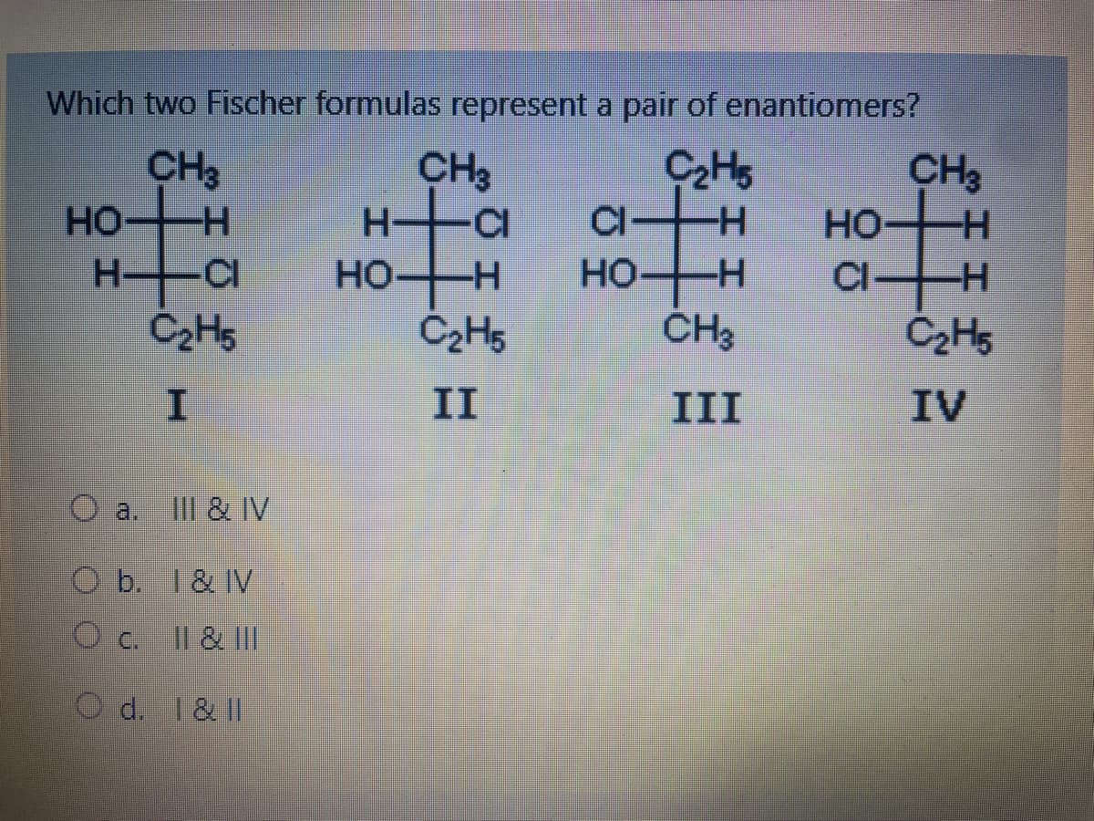 Which two Fischer formulas represent a pair of enantiomers?
C₂H5
-H
CH₂
H
HO
H▬▬C
C₂H5
O
H
III & IV
Ob. I & IV
O C.
II & III
Od. I & II
CH3
H
HO-H
-CI
C₂H5
II
CI
HO+H
CH3
III
CH3
HO H
CI+H
C₂H5
IV