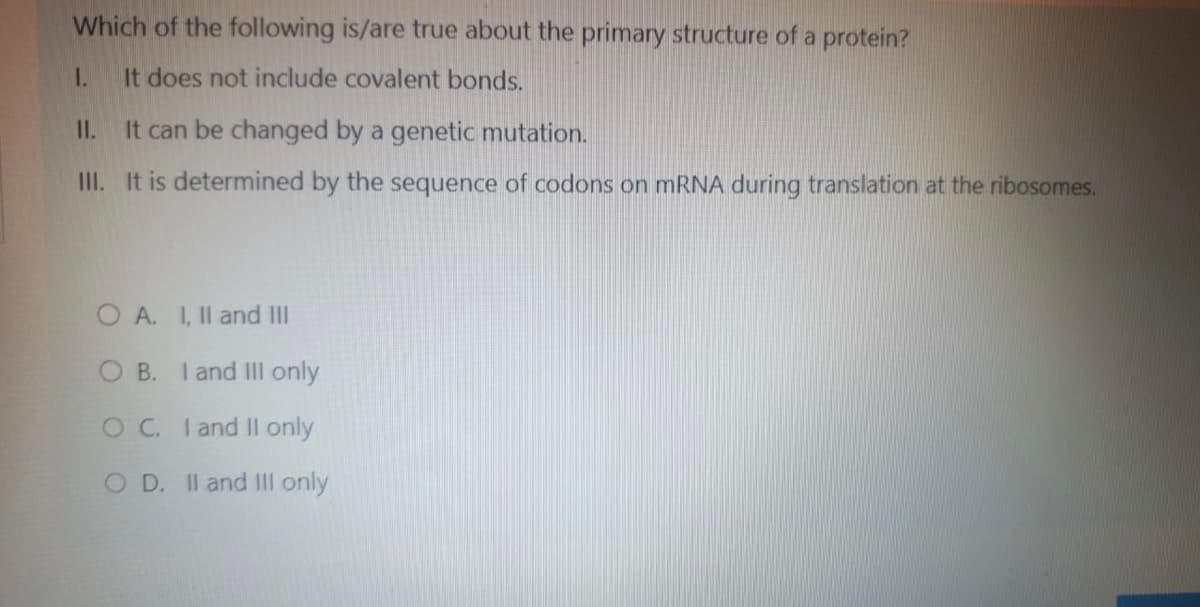 Which of the following is/are true about the primary structure of a protein?
It does not include covalent bonds.
1.
It can be changed by a genetic mutation.
III. It is determined by the sequence of codons on mRNA during translation at the ribosomes.
11.
OA. I, II and III
OB. I and III only
OC. I and II only
OD. II and III only