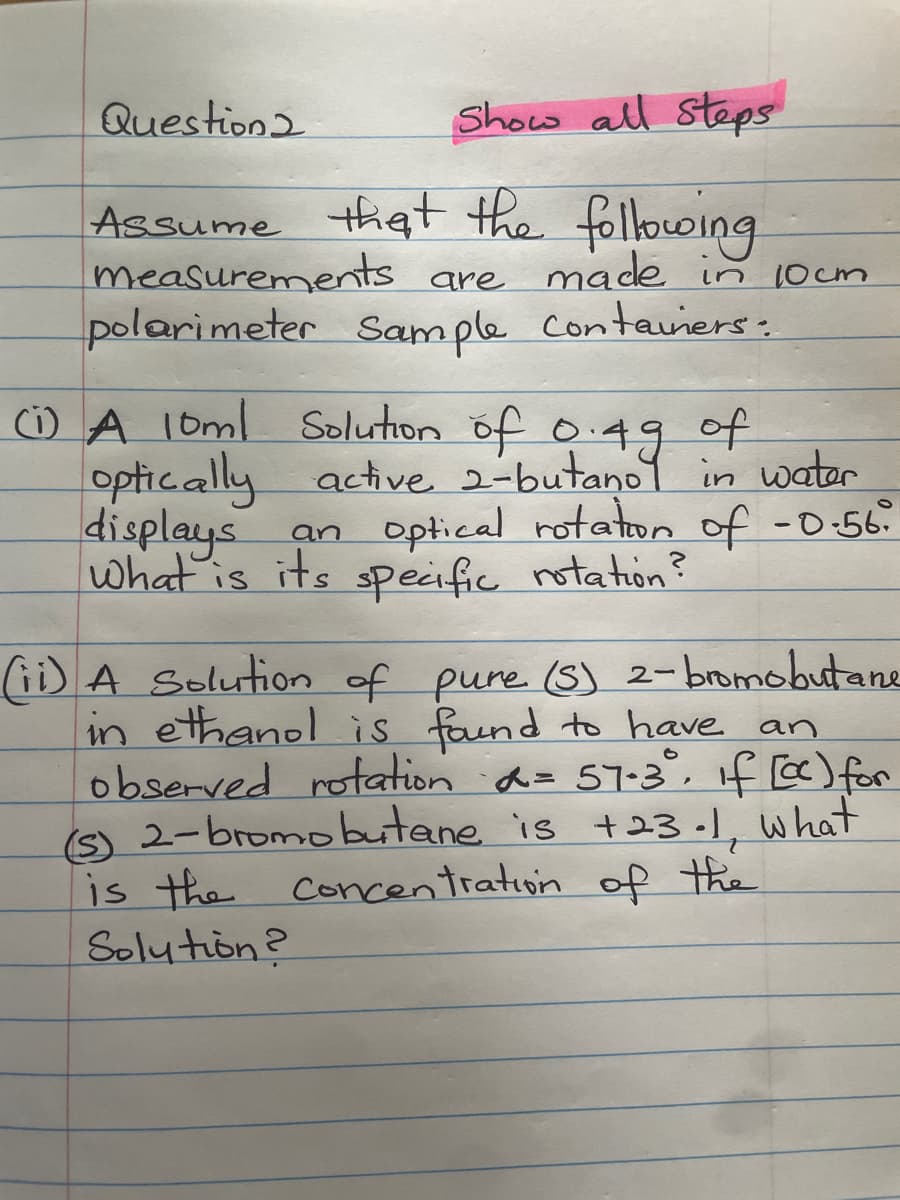 Question2
Show all Steps
Assume that the following
measurements are made in 10cm.
polarimeter Sample containers:
(1) A 10ml Solution of 0.49 of
optically active 2-butanol in water
displays an optical rotation of -0.56.
What is its specific rotation?
(ii) A Solution of pure (S) 2-bromobutane
in ethanol is found to have an
observed rotation α= 57-3°, if [cc) for
(S) 2-bromobutane is +23-1, what
is the concentration of the
Solution?