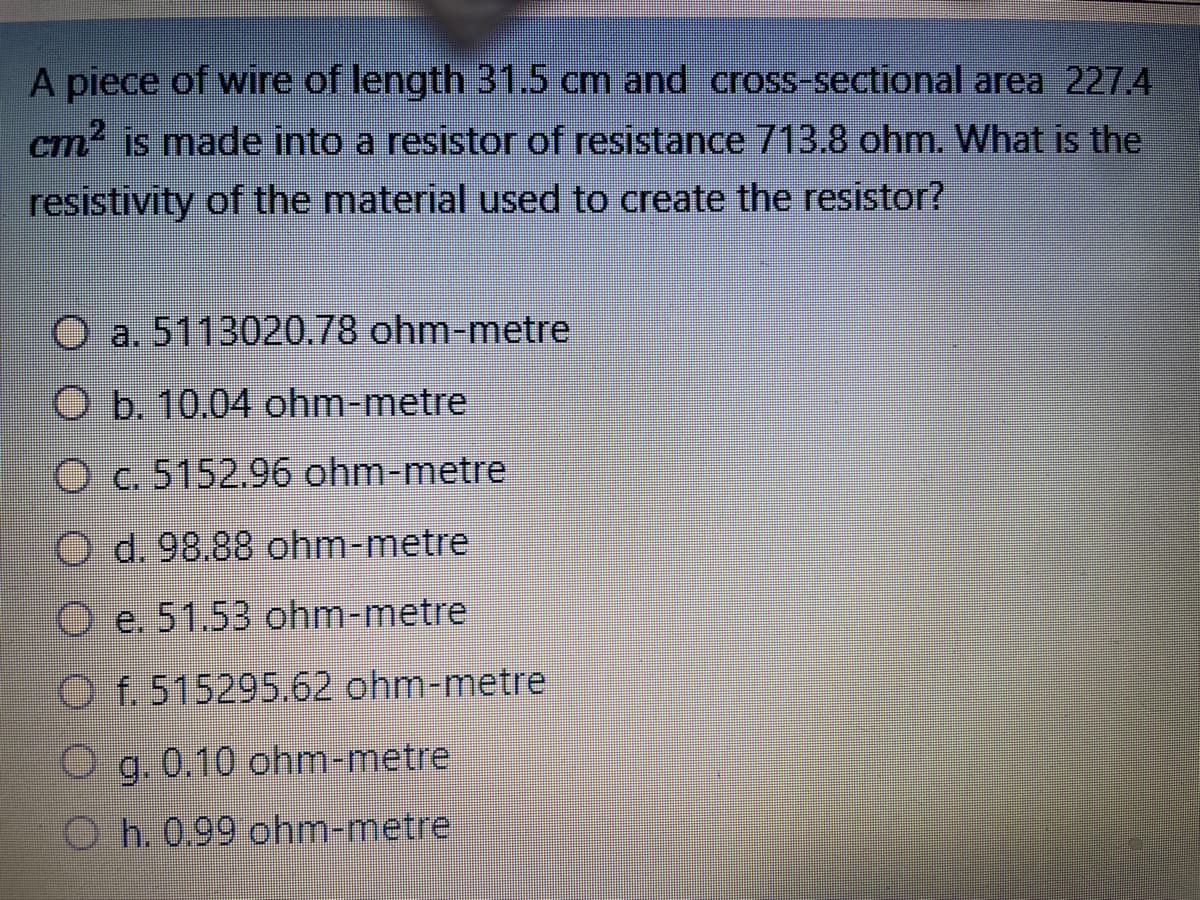 A piece of wire of length 31.5 cm and cross-sectional area 227.4
cm² is made into a resistor of resistance 713.8 ohm. What is the
resistivity of the material used to create the resistor?
O a. 5113020.78 ohm-metre
O b. 10.04 ohm-metre
O c. 5152.96 ohm-metre
d. 98.88 ohm-metre
Oe. 51.53 ohm-metre
Of. 515295.62 ohm-metre
O g. 0.10 ohm-metre
Oh. 0.99 ohm-metre