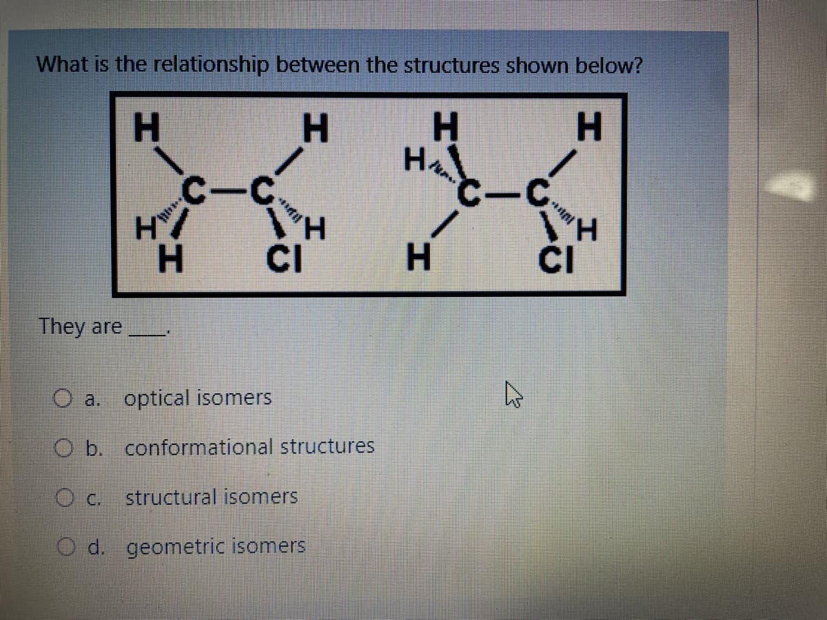 What is the relationship between the structures shown below?
H
H
H
H
НА
They are
C-C
H/
H
OC.
***il
"H
V
CI
a. optical isomers
Ob. conformational structures
structural isomers
O d. geometric isomers
C-C
/
H
A
*Al
H
CI