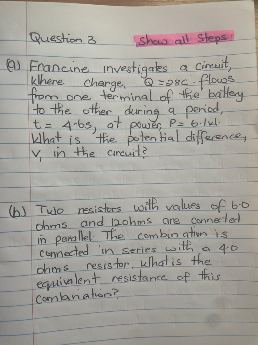 Question 3
(@) Francine
Show all Steps:
investigates
a circuit,
klhere charge, Q = 28c. flows
from one terminal of the battery.
to the other during a period,
t = 4-bs, at power, P= 6·1kl.
khat is the potential difference,
V₁ v, in the circuit?
(b) Tulo resistors with values of 6.0
ohms and 12ohms are connected
in parallel. The combination is
connected in series with a 4.0
ohms resistor, what is the
equivalent resistance of this
Combination?
