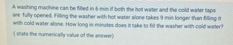 A washing machine can be filled in 6 min if both the hot water and the cold water taps
are fully opened. Filling the washer with hot water alone takes 9 min longer than filling it
with cold water alone. How long in minutes does it take to fill the washer with cold water?
(state the numerically value of the answer)