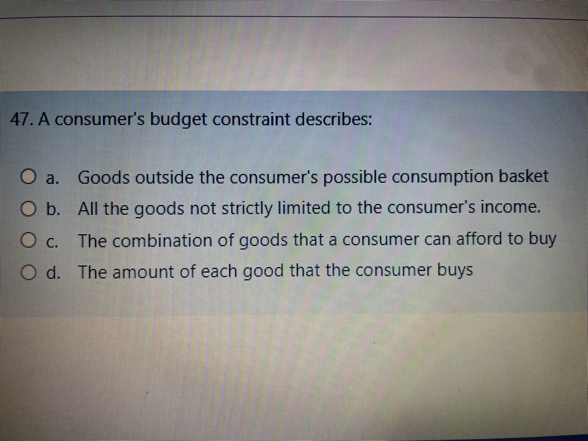 47. A consumer's budget constraint describes:
Goods outside the consumer's possible consumption basket
b. All the goods not strictly limited to the consumer's income.
The combination of goods that a consumer can afford to buy
d. The amount of each good that the consumer buys