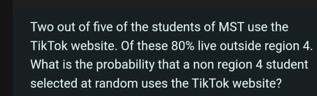 Two out of five of the students of MST use the
TikTok website. Of these 80% live outside region 4.
What is the probability that a non region 4 student
selected at random uses the TikTok website?