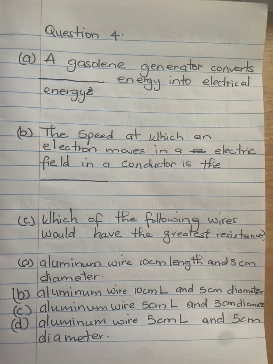Question 4
(a) A gasolene generator converts
energy into electrical
energyz
(6) The Speed at which an
electron moves in a se electric
field in a conductor is the
(c) Which of the following wires.
have the greatest resistance?
would
(a) aluminum wire 10cm length and 3 cm
diameter.
(b) aluminum wire 10cm L and 5cm diameter
(aluminum wire 5cm L and 3cm diamet
aluminum wire 5cm L and 5cm
diameter.
(d)