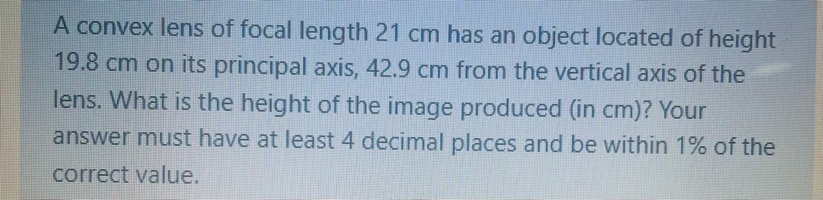A convex lens of focal length 21 cm has an object located of height
19.8 cm on its principal axis, 42.9 cm from the vertical axis of the
lens. What is the height of the image produced (in cm)? Your
answer must have at least 4 decimal places and be within 1% of the
correct value.