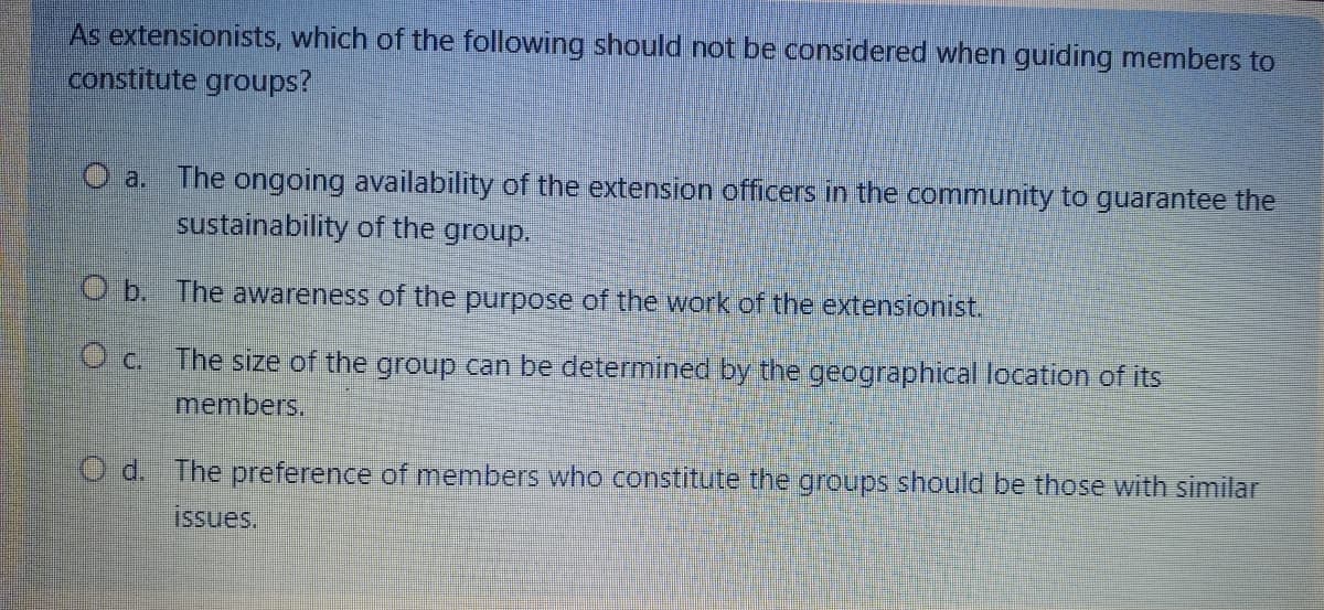 As extensionists, which of the following should not be considered when guiding members to
constitute groups?
a. The ongoing availability of the extension officers in the community to guarantee the
sustainability of the group.
Ob. The awareness of the purpose of the work of the extensionist.
O c.
The size of the group can be determined by the geographical location of its
members.
Od. The preference of members who constitute the groups should be those with similar
issues.