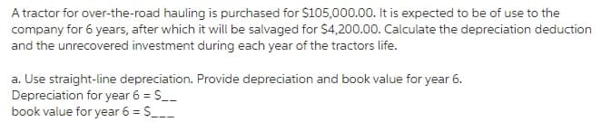 A tractor for over-the-road hauling is purchased for $105,000.00. It is expected to be of use to the
company for 6 years, after which it will be salvaged for $4,200.00. Calculate the depreciation deduction
and the unrecovered investment during each year of the tractors life.
a. Use straight-line depreciation. Provide depreciation and book value for year 6.
Depreciation for year 6 = S__
book value for year 6 = S___

