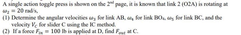 A single action toggle press is shown on the 2nd page, it is known that link 2 (02A) is rotating at
W2 = 20 rad/s,
(1) Determine the angular velocities wz for link AB, w4 for link BO4, w5 for link BC, and the
velocity Vc for slider C using the IC method.
(2) If a force Fin = 100 lb is applied at D, find Fout at C.
