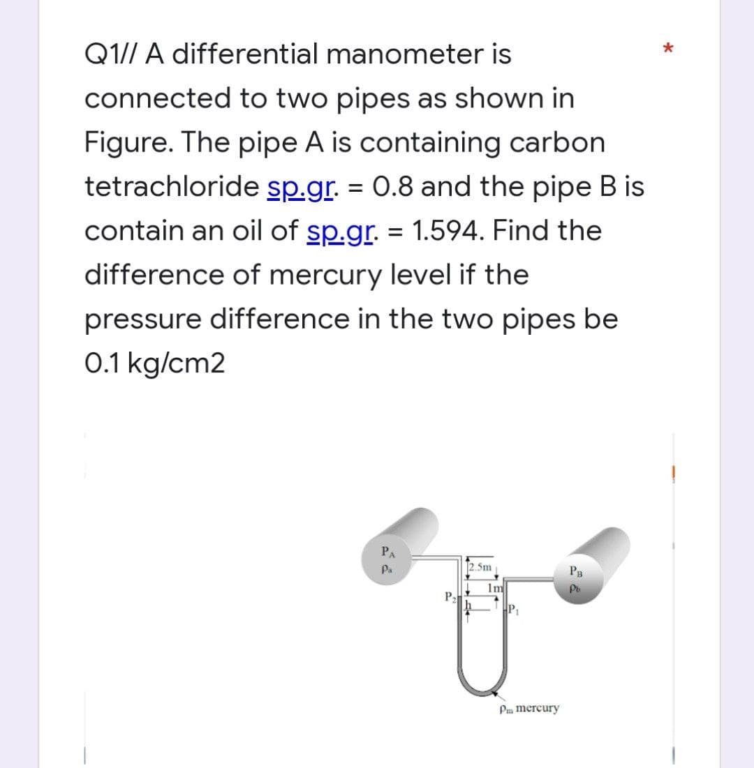 Q1// A differential manometer is
connected to two pipes as shown in
Figure. The pipe A is containing carbon
tetrachloride sp.gr. = 0.8 and the pipe B is
contain an oil of sp.gr. = 1.594. Find the
difference of mercury level if the
pressure difference in the two pipes be
0.1 kg/cm2
PA
2.5m
PB
Pa
Pb
P₂
1m
Pm mercury
