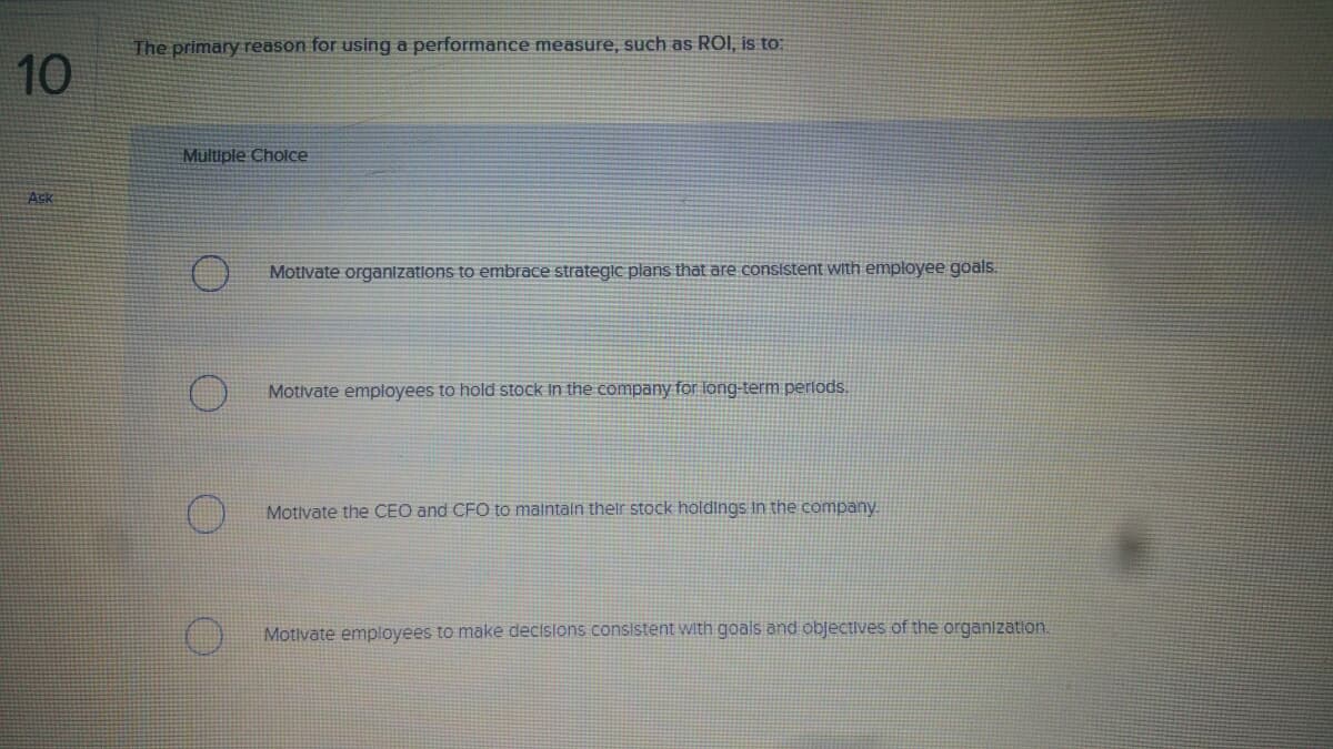 The primary reason for using a performance measure, such as ROI, is to:
10
Multiple Choice
Ask
Motivate organizatlons to embrace strategic plans that are consistent with employee goals.
Motivate employees to hold stock In the company for long-term perlods.
Motivate the CEO and CFO to maintaln their stock holdings In the company.
Motivate employees to make decisions consistent with goals and objectives of the organization.
