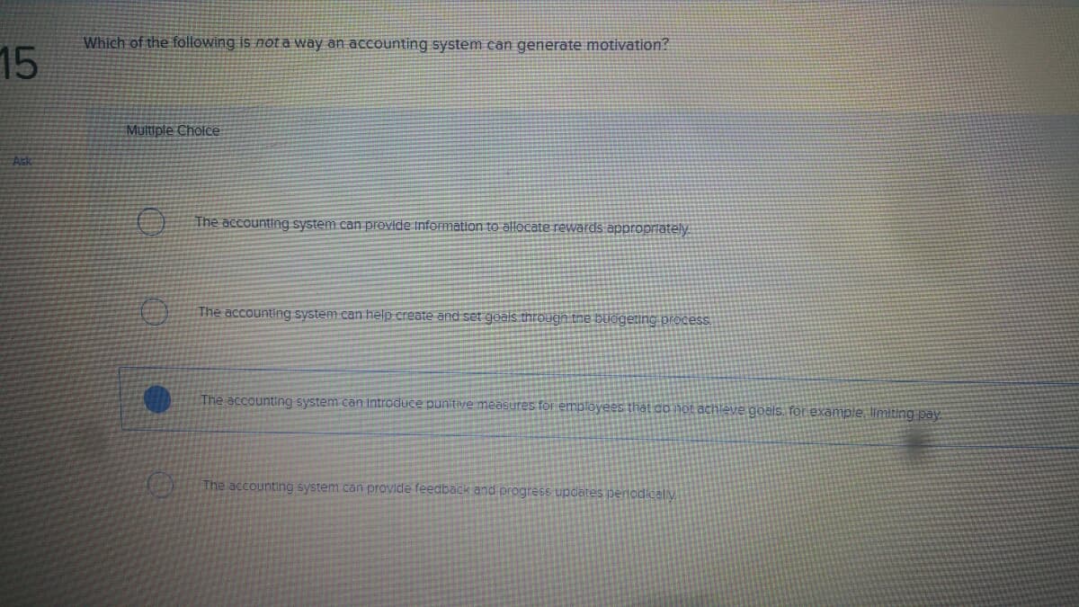Which of the following is not a way an accounting system can generate motivation?
15
Multiple Cholce
Ask
The accounting system can provide Information to allocate revwards appropriately.
The accounting system can help create and set goals through the bucgeting process.
The accounting system can Introduce punitive measures for employees that do nột achleve goals. for example, limiting pay
The accounting system can provide feedback and progress updates perlodicaly
