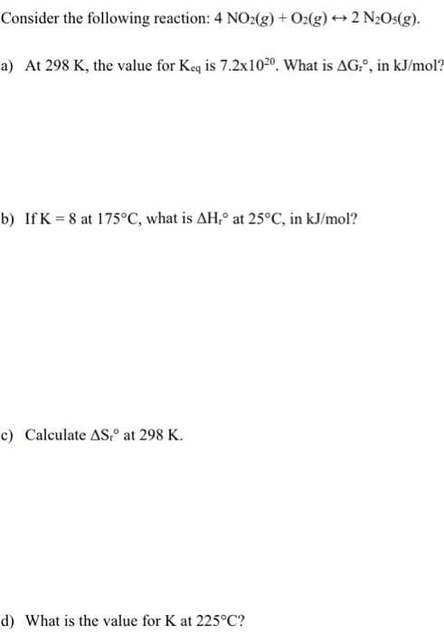 Consider the following reaction: 4 NO2(g) + O2(g) 2 N2Os(g).
a) At 298 K, the value for Keq is 7.2x1020. What is AG., in kJ/mol?
b) If K = 8 at 175°C, what is AH, at 25°C, in kJ/mol?
c) Calculate AS,° at 298 K.
d) What is the value for K at 225°C?
