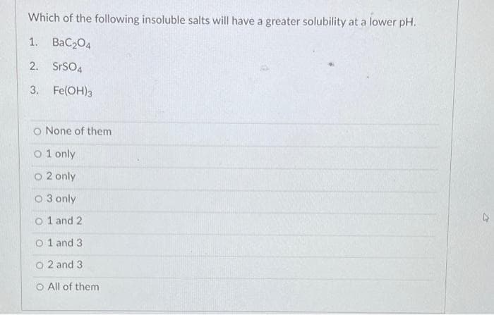 Which of the following insoluble salts will have a greater solubility at a lower pH.
1. BaC204
2. SRSO4
3. Fe(OH)3
o None of them
o 1 only
O 2 only
O 3 only
o 1 and 2
o 1 and 3
O 2 and 3
O All of them
