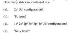 How many states are contained in a
(a).
2p' 3d' configuration?
(b). "F, term?
(c).
1s° 2s° 2p° 3s° 3p* 4s° 3d“ configuration?
(d).
"Ssa, level?
