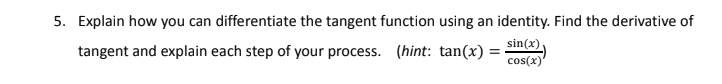 5. Explain how you can differentiate the tangent function using an identity. Find the derivative of
sin(x)
tangent and explain each step of your process. (hint: tan(x) =
%3D
cos(x)
