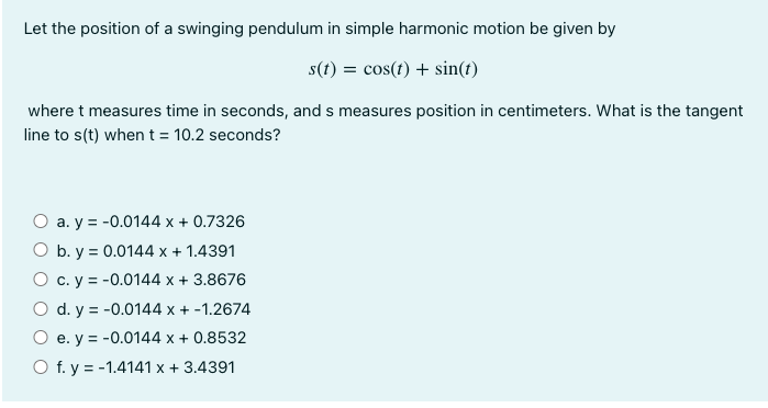 Let the position of a swinging pendulum in simple harmonic motion be given by
s(t) = cos(t) + sin(t)
where t measures time in seconds, and s measures position in centimeters. What is the tangent
line to s(t) when t = 10.2 seconds?
O a. y = -0.0144 x + 0.7326
O b. y = 0.0144 x + 1.4391
O c. y = -0.0144 x + 3.8676
O d. y = -0.0144 x + -1.2674
O e. y = -0.0144 x + 0.8532
O f. y = -1.4141 x + 3.4391