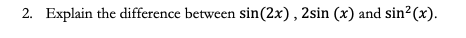 2. Explain the difference between sin(2x), 2sin (x) and sin2(x).
