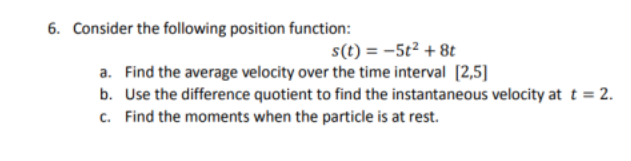 6. Consider the following position function:
s(t) = -5t2 + 8t
a. Find the average velocity over the time interval [2,5]
b. Use the difference quotient to find the instantaneous velocity at t = 2.
c. Find the moments when the particle is at rest.

