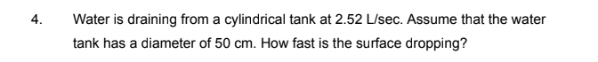 4.
Water is draining from a cylindrical tank at 2.52 L/sec. Assume that the water
tank has a diameter of 50 cm. How fast is the surface dropping?
