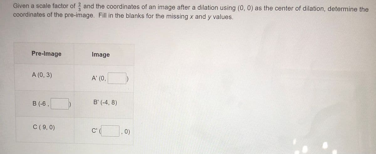 Given a scale factor of 2 and the coordinates of an image after a dilation using (0, 0) as the center of dilation, determine the
coordinates of the pre-image. Fill in the blanks for the missing x and y values.
Pre-Image
Image
A (0, 3)
A' (0,
B (-6 ,
B' (-4, 8)
C ( 9, 0)
C'
, 0)
