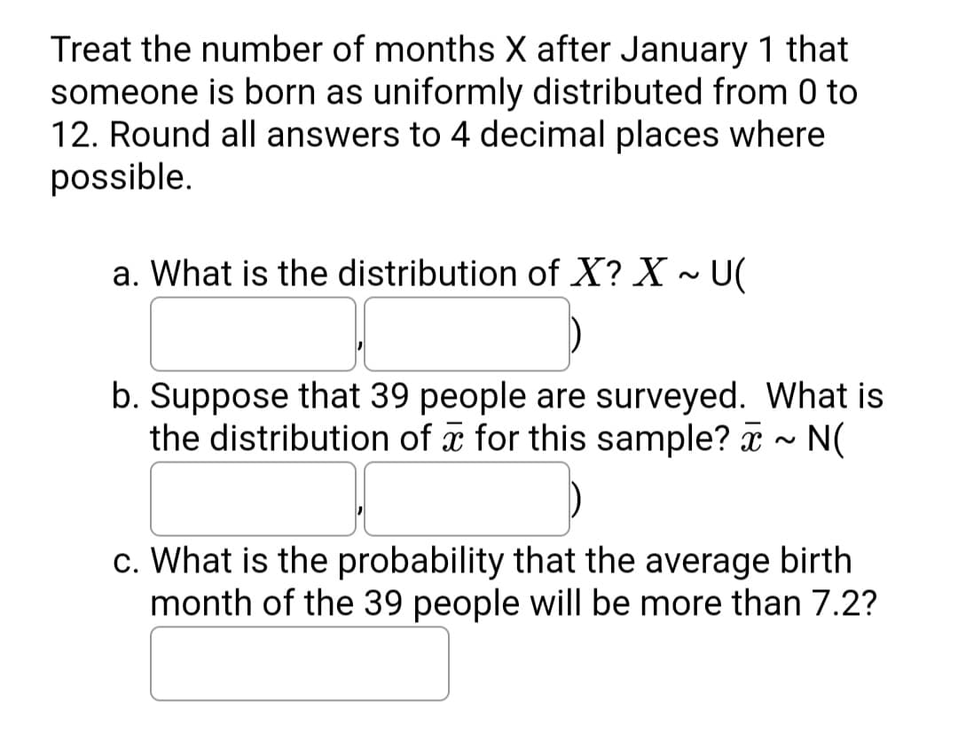 Treat the number of months X after January 1 that
someone is born as uniformly distributed from 0 to
12. Round all answers to 4 decimal places where
possible.
a. What is the distribution of X? X ~ U(
b. Suppose that 39 people are surveyed. What is
the distribution of a for this sample? a - N(
c. What is the probability that the average birth
month of the 39 people will be more than 7.2?
