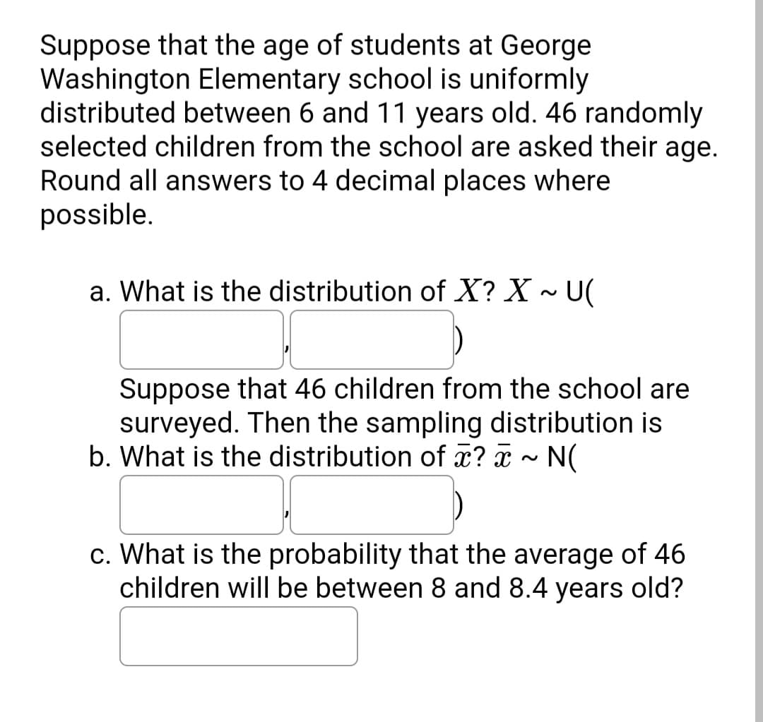 Suppose that the age of students at George
Washington Elementary school is uniformly
distributed between 6 and 11 years old. 46 randomly
selected children from the school are asked their age.
Round all answers to 4 decimal places where
possible.
a. What is the distribution of X? X ~ U(
Suppose that 46 children from the school are
surveyed. Then the sampling distribution is
b. What is the distribution of x? x ~ N(
c. What is the probability that the average of 46
children will be between 8 and 8.4 years old?
