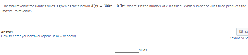The total revenue for Dante's Villas is given as the function R(x) = 300x – 0.5x?, where x is the number of villas filled. What number of villas filled produces the
maximum revenue?
Answer
重Ke
How to enter your answer (opens in new window)
Keyboard Sh
villas
