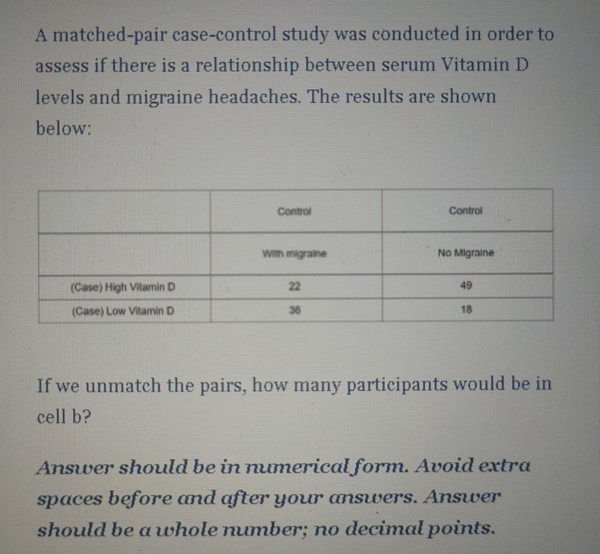 A matched-pair case-control study was conducted in order to
assess if there is a relationship between serum Vitamin D
levels and migraine headaches. The results are shown
below:
Control
Control
With migraine
No Migraine
22
49
(Case) High Vitamin D
(Case) Low Vitamin D
36
18
If we unmatch the pairs, how many participants would be in
cell b?
Answer should be in numerical form. Avoid extra
spaces before and after your answers. Answer
should be a whole number; no decimal points.
