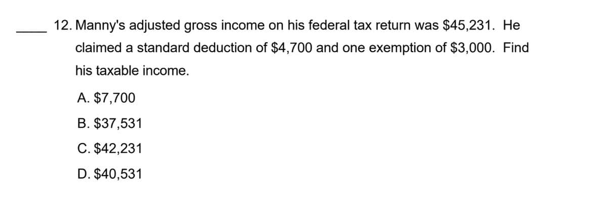 12. Manny's adjusted gross income on his federal tax return was $45,231. He
claimed a standard deduction of $4,700 and one exemption of $3,000. Find
his taxable income.
A. $7,700
B. $37,531
C. $42,231
D. $40,531
