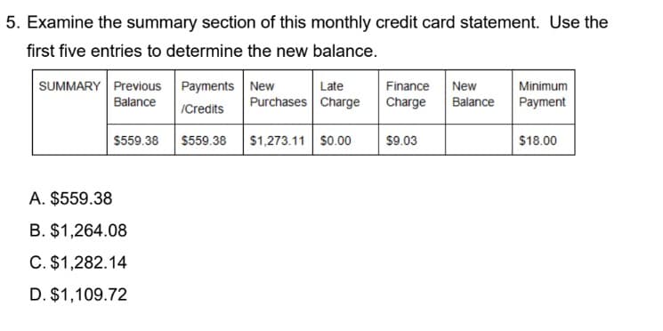 5. Examine the summary section of this monthly credit card statement. Use the
first five entries to determine the new balance.
SUMMARY Previous Payments New
Minimum
Payment
Late
Finance
New
Balance
Purchases Charge
Charge
Balance
/Credits
$559.38 $559.38
$1,273.11 s0.00
$9.03
$18.00
A. $559.38
B. $1,264.08
C. $1,282.14
D. $1,109.72
