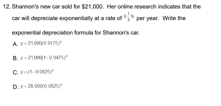 12. Shannon's new car sold for $21,000. Her online research indicates that the
car will depreciate exponentially at a rate of 81% per year. Write the
exponential depreciation formula for Shannon's car.
A. y 21,000(0.9175)*
B. y 21,000(1-0.9475)*
C. y=(1-0.0825)*
D. y = 28,000(0.0825)*