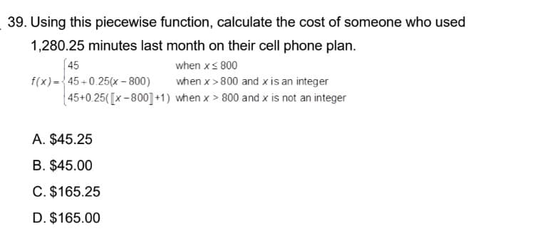 39. Using this piecewise function, calculate the cost of someone who used
1,280.25 minutes last month on their cell phone plan.
45
when x ≤ 800
f(x)=45+0.25(x - 800)
when x >800 and x is an integer
45+0.25(x-800] +1) when x > 800 and x is not an integer
A. $45.25
B. $45.00
C. $165.25
D. $165.00