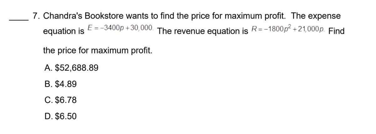7. Chandra's Bookstore wants to find the price for maximum profit. The expense
equation is E =-3400p +30,000. The revenue equation is R=-1800p² +21,000p. Find
the price for maximum profit.
A. $52,688.89
B. $4.89
C. $6.78
D. $6.50
