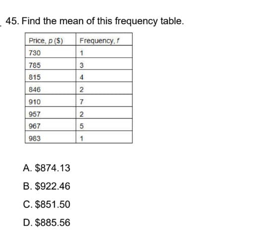 45. Find the mean of this frequency table.
Price, p ($)
Frequency, f
730
1
785
3
815
846
910
957
967
983
A. $874.13
B. $922.46
C. $851.50
D. $885.56
34
2
7
25
1